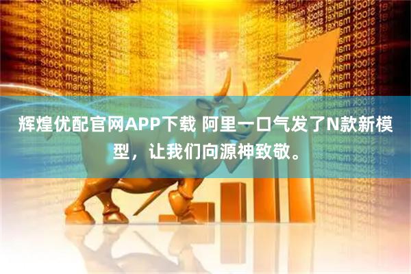 辉煌优配官网APP下载 阿里一口气发了N款新模型,让我们向源神致敬。