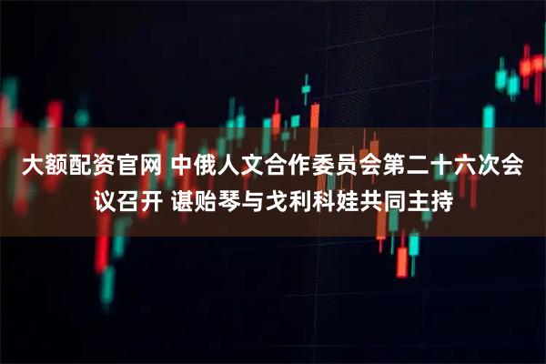 大额配资官网 中俄人文合作委员会第二十六次会议召开 谌贻琴与戈利科娃共同主持