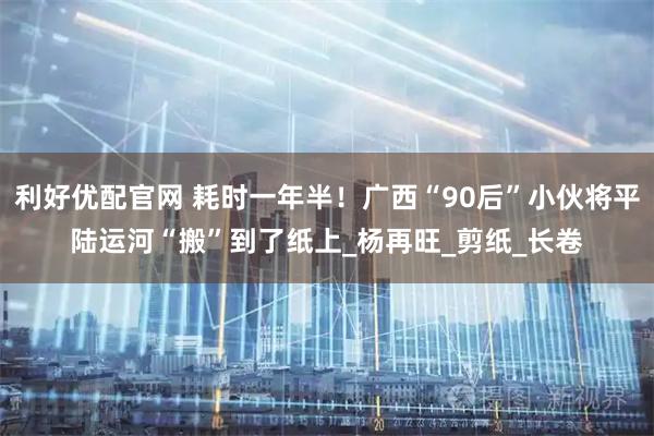 利好优配官网 耗时一年半！广西“90后”小伙将平陆运河“搬”到了纸上_杨再旺_剪纸_长卷