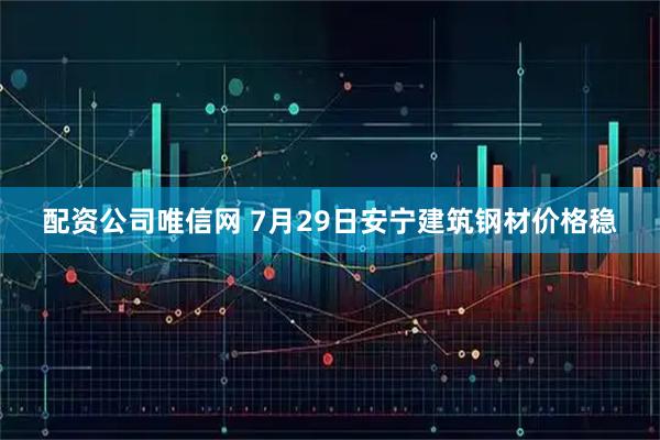 配资公司唯信网 7月29日安宁建筑钢材价格稳