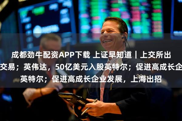 成都劲牛配资APP下载 上证早知道｜上交所出手：暂停部分账户交易；英伟达，50亿美元入股英特尔；促进高成长企业发展，上海出招