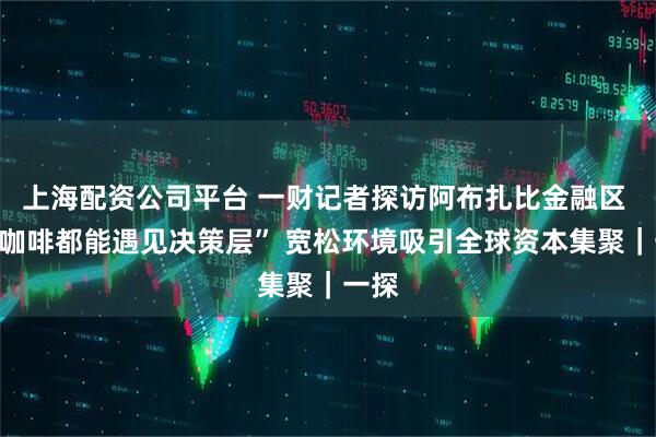 上海配资公司平台 一财记者探访阿布扎比金融区 “喝咖啡都能遇见决策层” 宽松环境吸引全球资本集聚｜一探
