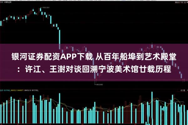 银河证券配资APP下载 从百年船埠到艺术殿堂：许江、王澍对谈回溯宁波美术馆廿载历程