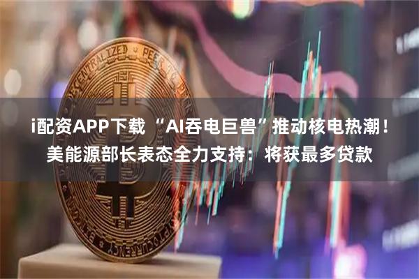 i配资APP下载 “AI吞电巨兽”推动核电热潮!美能源部长表态全力支持:将获最多贷款