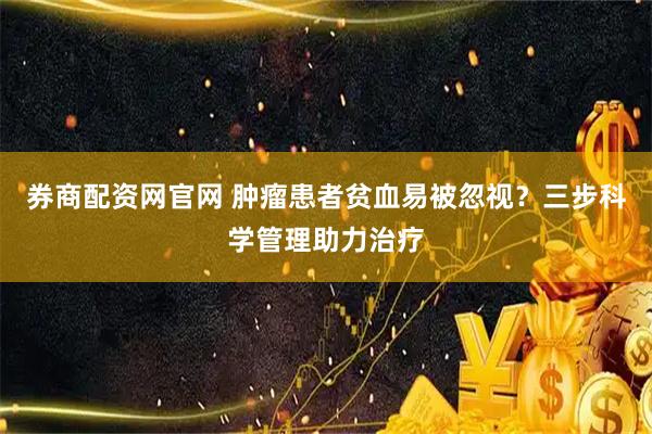 券商配资网官网 肿瘤患者贫血易被忽视？三步科学管理助力治疗