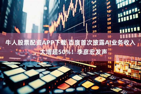 牛人股票配资APP下载 百度首次披露AI业务收入，大增超50%！李彦宏发声