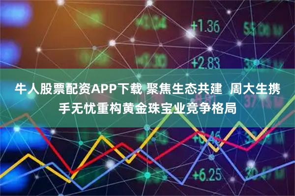 牛人股票配资APP下载 聚焦生态共建  周大生携手无忧重构黄金珠宝业竞争格局