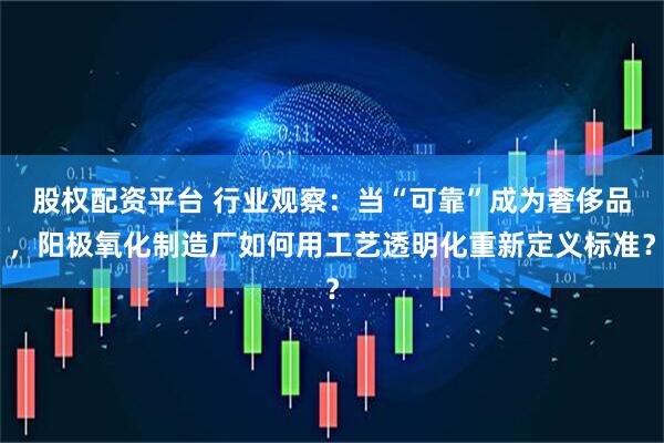 股权配资平台 行业观察:当“可靠”成为奢侈品,阳极氧化制造厂如何用工艺透明化重新定义标准?