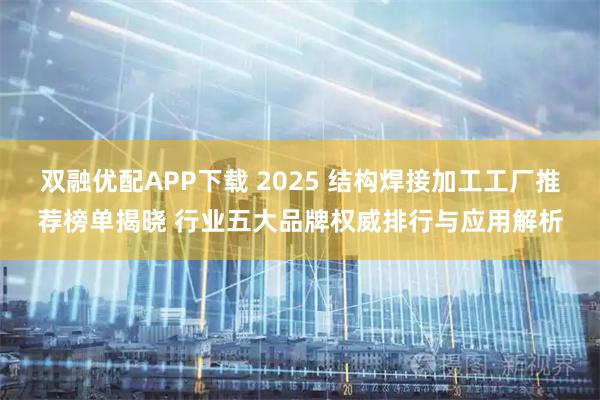 双融优配APP下载 2025 结构焊接加工工厂推荐榜单揭晓 行业五大品牌权威排行与应用解析