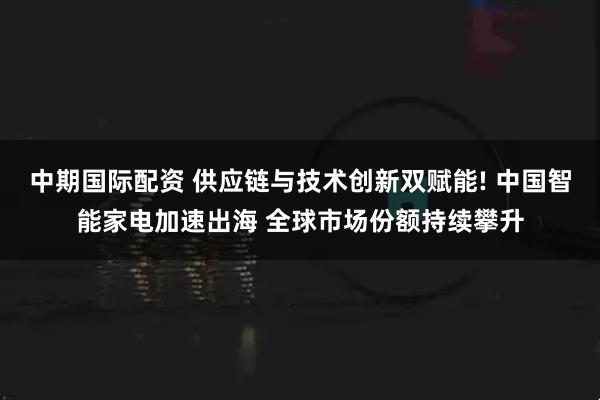 中期国际配资 供应链与技术创新双赋能! 中国智能家电加速出海 全球市场份额持续攀升