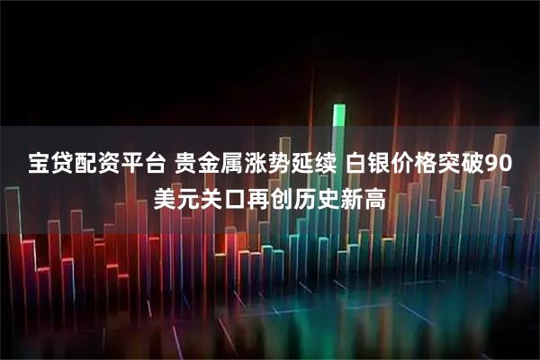 宝贷配资平台 贵金属涨势延续 白银价格突破90美元关口再创历史新高