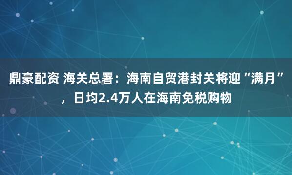 鼎豪配资 海关总署：海南自贸港封关将迎“满月”，日均2.4万人在海南免税购物