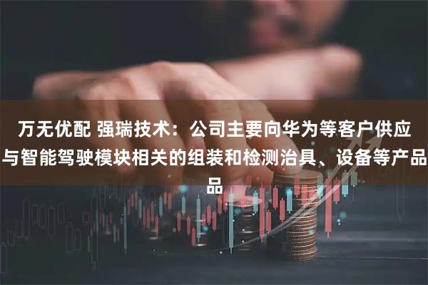万无优配 强瑞技术：公司主要向华为等客户供应与智能驾驶模块相关的组装和检测治具、设备等产品