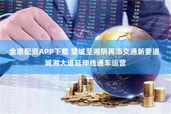 金惠配资APP下载 望城至湘阴再添交通新要道 城湘大道延伸线通车运营