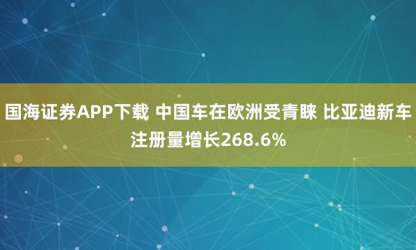 国海证券APP下载 中国车在欧洲受青睐 比亚迪新车注册量增长268.6%