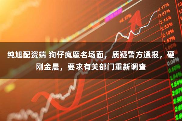 纯旭配资端 狗仔疯魔名场面，质疑警方通报，硬刚金晨，要求有关部门重新调查