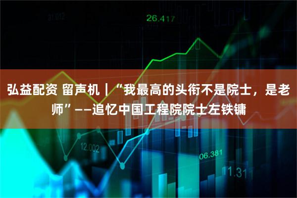 弘益配资 留声机｜“我最高的头衔不是院士，是老师”——追忆中国工程院院士左铁镛
