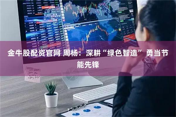 金牛股配资官网 周杨：深耕“绿色智造” 勇当节能先锋