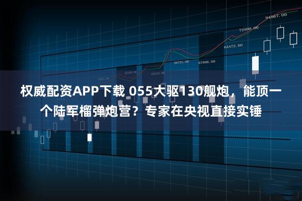 权威配资APP下载 055大驱130舰炮，能顶一个陆军榴弹炮营？专家在央视直接实锤