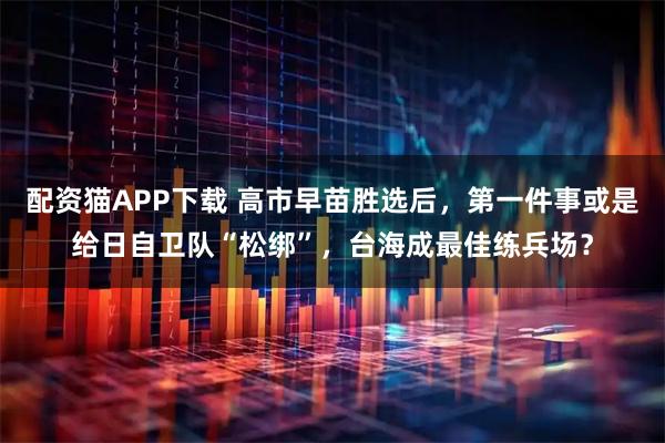 配资猫APP下载 高市早苗胜选后，第一件事或是给日自卫队“松绑”，台海成最佳练兵场？