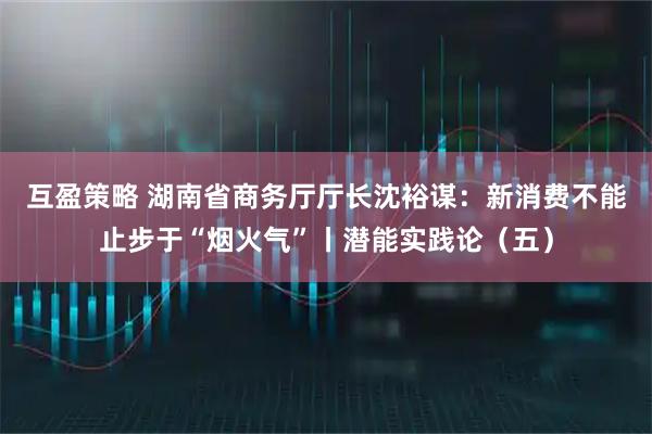 互盈策略 湖南省商务厅厅长沈裕谋:新消费不能止步于“烟火气”丨潜能实践论(五)