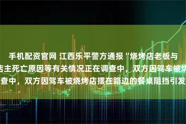 手机配资官网 江西乐平警方通报“烧烤店老板与人发生冲突时死亡”：店主死亡原因等有关情况正在调查中，双方因驾车被烧烤店摆在路边的餐桌阻挡引发争执