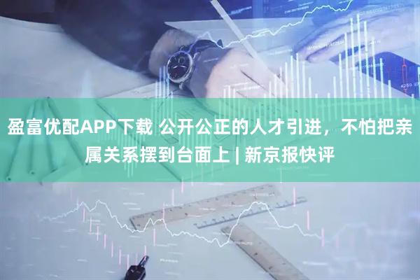 盈富优配APP下载 公开公正的人才引进，不怕把亲属关系摆到台面上 | 新京报快评