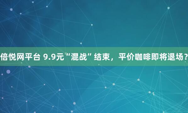 倍悦网平台 9.9元“混战”结束，平价咖啡即将退场？