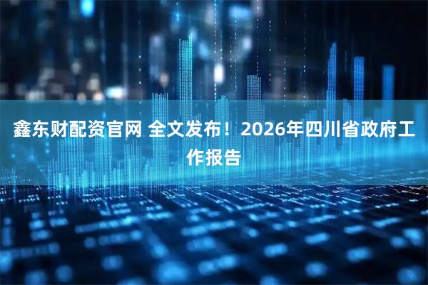 鑫东财配资官网 全文发布！2026年四川省政府工作报告