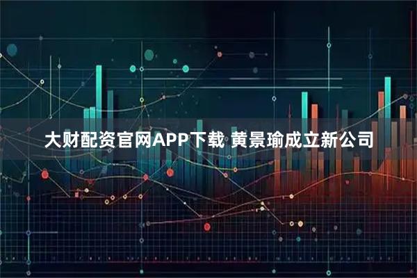 大财配资官网APP下载 黄景瑜成立新公司