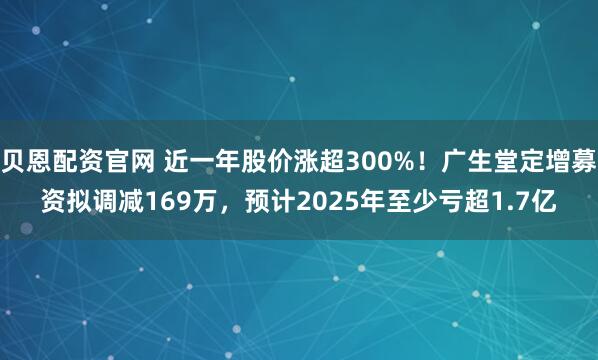 贝恩配资官网 近一年股价涨超300%！广生堂定增募资拟调减169万，预计2025年至少亏超1.7亿