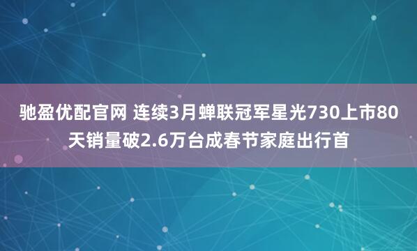 驰盈优配官网 连续3月蝉联冠军星光730上市80天销量破2.6万台成春节家庭出行首