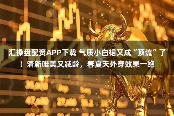汇操盘配资APP下载 气质小白裙又成“顶流”了！清新唯美又减龄，春夏天外穿效果一绝