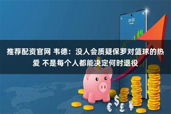 推荐配资官网 韦德：没人会质疑保罗对篮球的热爱 不是每个人都能决定何时退役