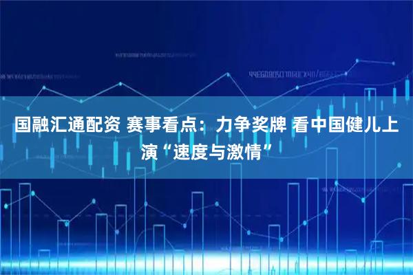 国融汇通配资 赛事看点：力争奖牌 看中国健儿上演“速度与激情”