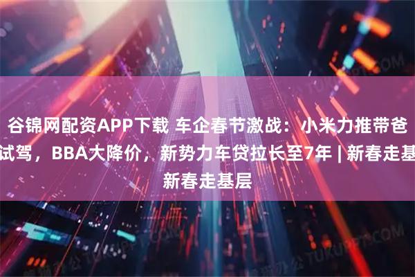 谷锦网配资APP下载 车企春节激战：小米力推带爸妈试驾，BBA大降价，新势力车贷拉长至7年 | 新春走基层