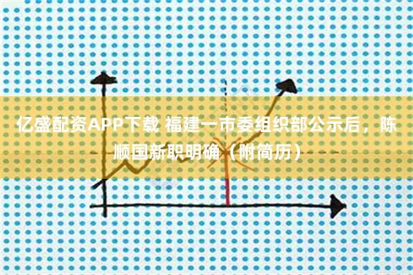 亿盛配资APP下载 福建一市委组织部公示后，陈顺国新职明确（附简历）