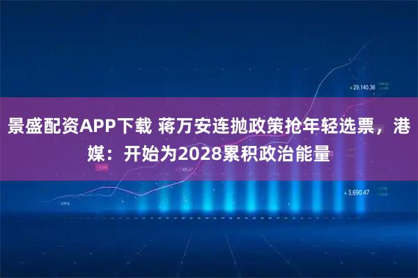 景盛配资APP下载 蒋万安连抛政策抢年轻选票，港媒：开始为2028累积政治能量