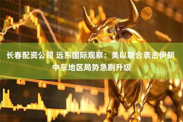 长春配资公司 远东国际观察：美以联合袭击伊朗 中东地区局势急剧升级