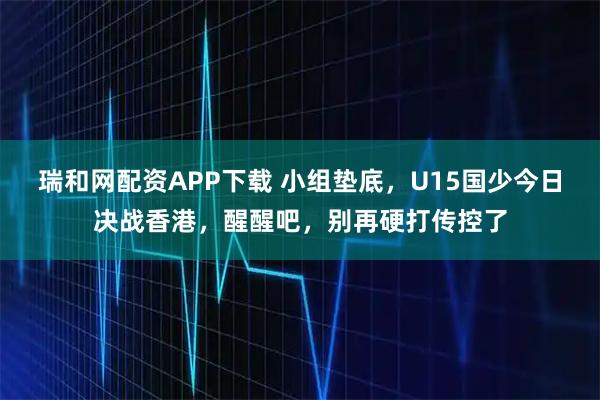 瑞和网配资APP下载 小组垫底，U15国少今日决战香港，醒醒吧，别再硬打传控了