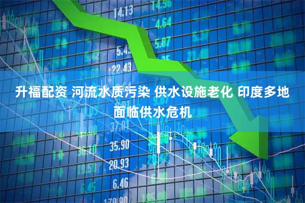 升福配资 河流水质污染 供水设施老化 印度多地面临供水危机