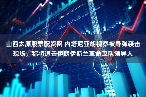 山西太原股票配资网 内塔尼亚胡视察被导弹袭击现场，称将追击伊朗伊斯兰革命卫队领导人