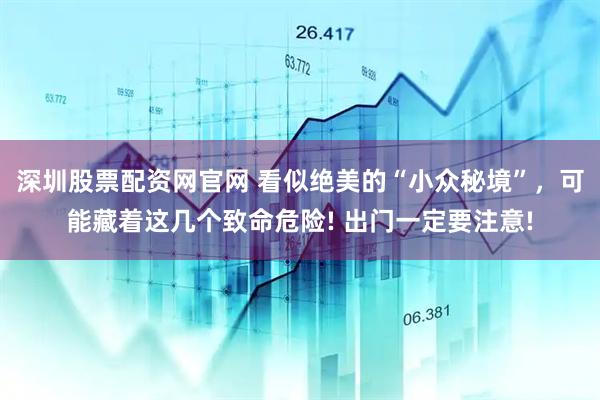 深圳股票配资网官网 看似绝美的“小众秘境”，可能藏着这几个致命危险! 出门一定要注意!
